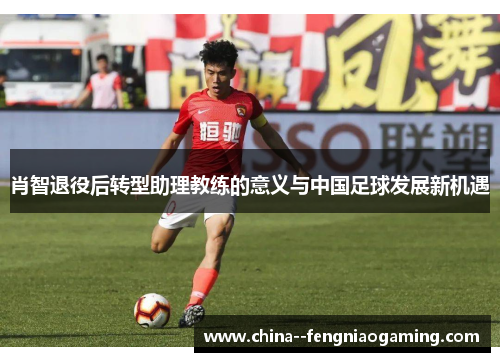 肖智退役后转型助理教练的意义与中国足球发展新机遇