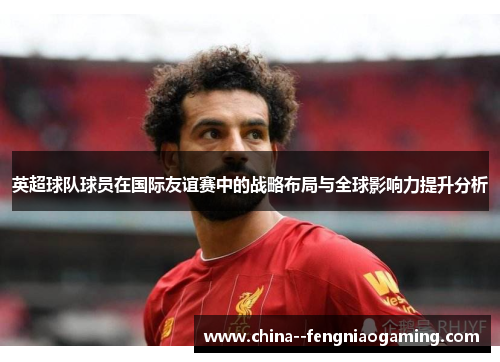 英超球队球员在国际友谊赛中的战略布局与全球影响力提升分析 英超球队球员在国际友谊赛中的战略布局与全球影响力提升分析
