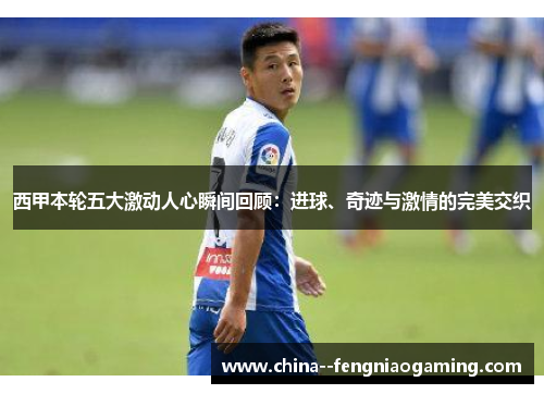 西甲本轮五大激动人心瞬间回顾：进球、奇迹与激情的完美交织
