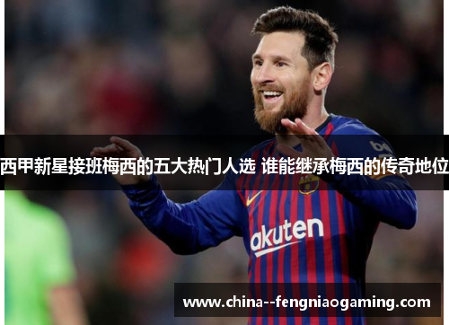 西甲新星接班梅西的五大热门人选 谁能继承梅西的传奇地位