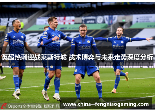 英超热刺迎战莱斯特城 战术博弈与未来走势深度分析 英超热刺迎战莱斯特城 战术博弈与未来走势深度分析