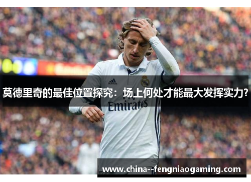 莫德里奇的最佳位置探究:场上何处才能最大发挥实力? 莫德里奇的最佳位置探究:场上何处才能最大发挥实力?