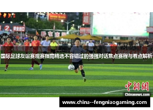国际足球友谊赛观赛指南精选不容错过的强强对话焦点赛程与看点解析