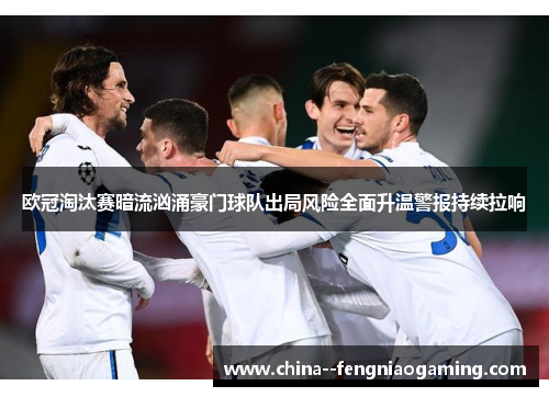 欧冠淘汰赛暗流汹涌豪门球队出局风险全面升温警报持续拉响 欧冠淘汰赛暗流汹涌豪门球队出局风险全面升温警报持续拉响