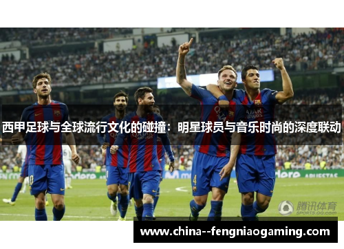 西甲足球与全球流行文化的碰撞:明星球员与音乐时尚的深度联动 西甲足球与全球流行文化的碰撞:明星球员与音乐时尚的深度联动