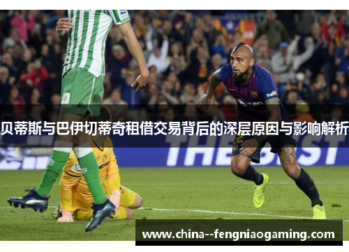贝蒂斯与巴伊切蒂奇租借交易背后的深层原因与影响解析 贝蒂斯与巴伊切蒂奇租借交易背后的深层原因与影响解析