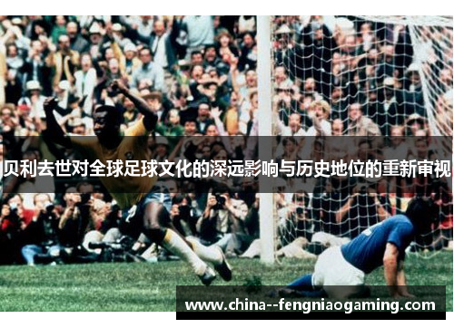 贝利去世对全球足球文化的深远影响与历史地位的重新审视 贝利去世对全球足球文化的深远影响与历史地位的重新审视