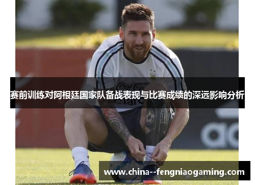 赛前训练对阿根廷国家队备战表现与比赛成绩的深远影响分析 赛前训练对阿根廷国家队备战表现与比赛成绩的深远影响分析