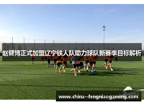 赵健博正式加盟辽宁铁人队助力球队新赛季目标解析 赵健博正式加盟辽宁铁人队助力球队新赛季目标解析