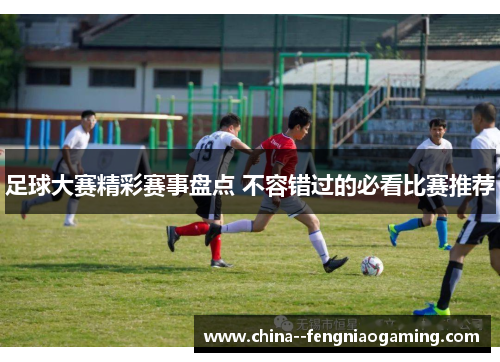 足球大赛精彩赛事盘点 不容错过的必看比赛推荐 足球大赛精彩赛事盘点 不容错过的必看比赛推荐
