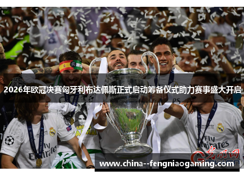 2026年欧冠决赛匈牙利布达佩斯正式启动筹备仪式助力赛事盛大开启