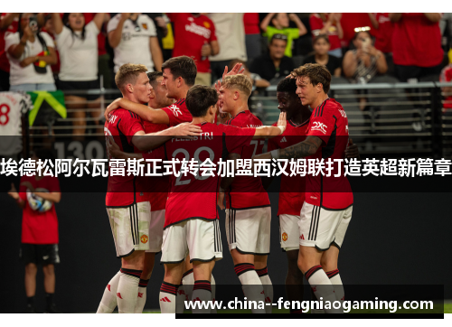 埃德松阿尔瓦雷斯正式转会加盟西汉姆联打造英超新篇章 埃德松阿尔瓦雷斯正式转会加盟西汉姆联打造英超新篇章