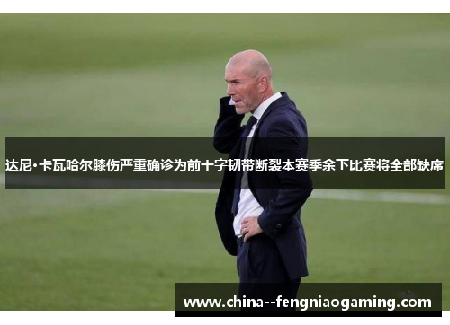 达尼·卡瓦哈尔膝伤严重确诊为前十字韧带断裂本赛季余下比赛将全部缺席