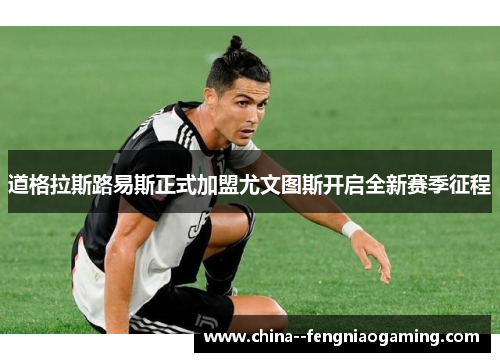 道格拉斯路易斯正式加盟尤文图斯开启全新赛季征程