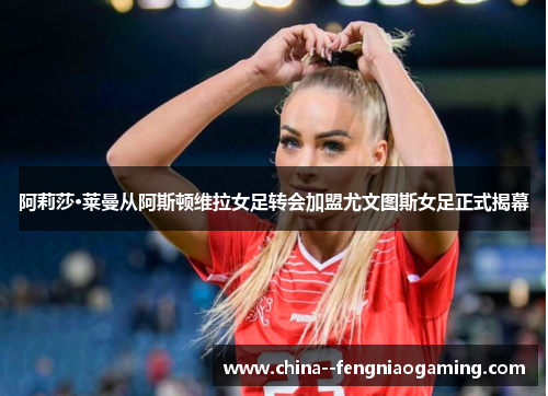 阿莉莎·莱曼从阿斯顿维拉女足转会加盟尤文图斯女足正式揭幕