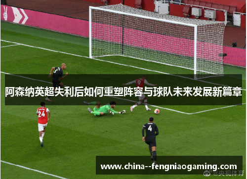 阿森纳英超失利后如何重塑阵容与球队未来发展新篇章