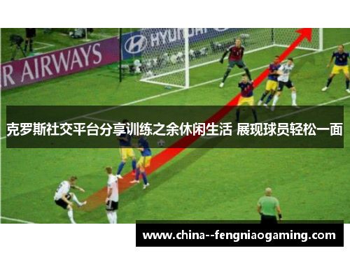 克罗斯社交平台分享训练之余休闲生活 展现球员轻松一面 克罗斯社交平台分享训练之余休闲生活 展现球员轻松一面