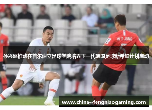 孙兴慜推动在首尔建立足球学院培养下一代韩国足球新希望计划启动 孙兴慜推动在首尔建立足球学院培养下一代韩国足球新希望计划启动