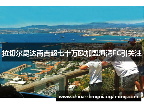 拉切尔昆达南吉超七十万欧加盟海湾FC引关注 拉切尔昆达南吉超七十万欧加盟海湾FC引关注