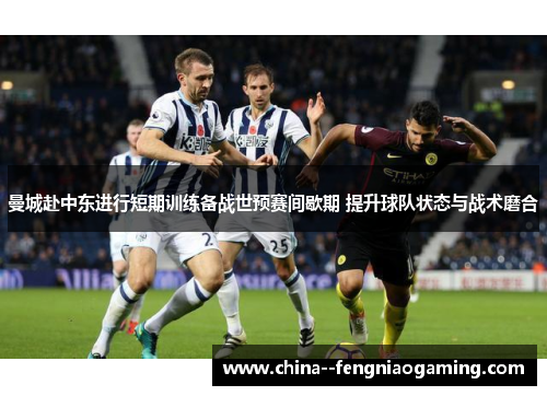 曼城赴中东进行短期训练备战世预赛间歇期 提升球队状态与战术磨合 曼城赴中东进行短期训练备战世预赛间歇期 提升球队状态与战术磨合