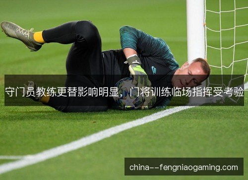 守门员教练更替影响明显，门将训练临场指挥受考验